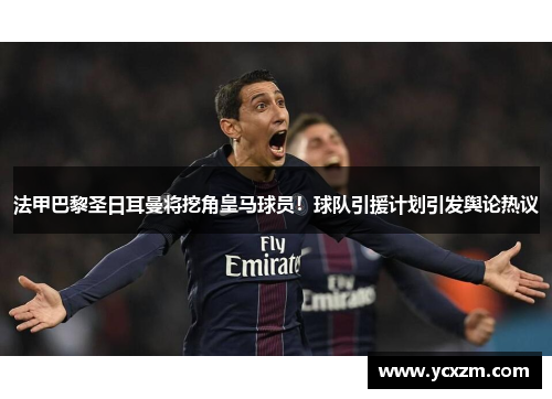 法甲巴黎圣日耳曼将挖角皇马球员！球队引援计划引发舆论热议