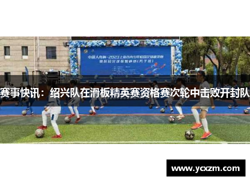 赛事快讯：绍兴队在滑板精英赛资格赛次轮中击败开封队
